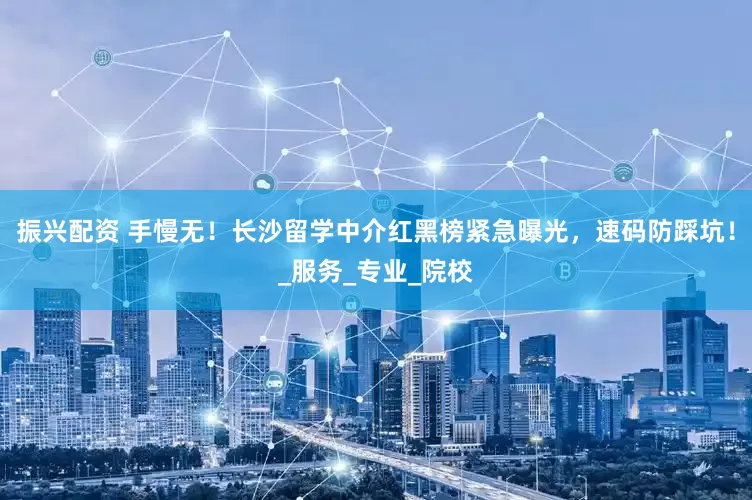 振兴配资 手慢无！长沙留学中介红黑榜紧急曝光，速码防踩坑！_服务_专业_院校