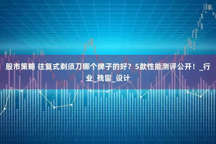 股市策略 往复式剃须刀哪个牌子的好？5款性能测评公开！_行业_残留_设计