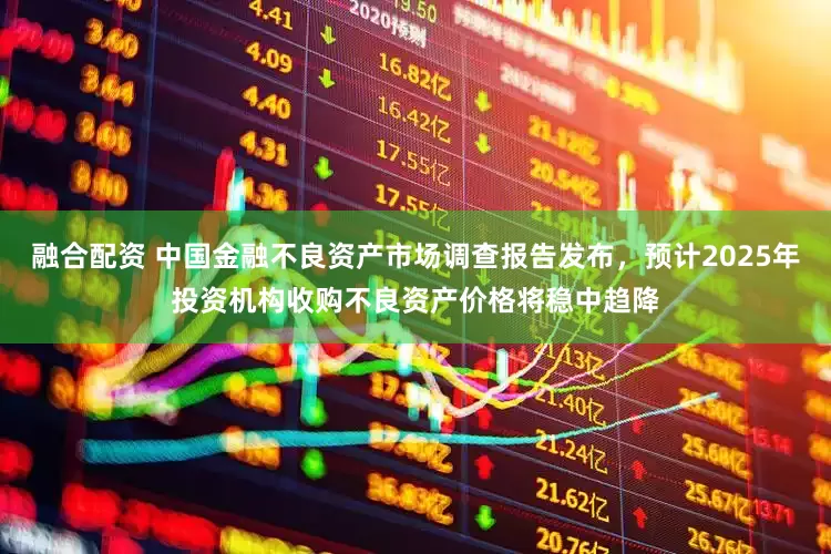 融合配资 中国金融不良资产市场调查报告发布，预计2025年投资机构收购不良资产价格将稳中趋降