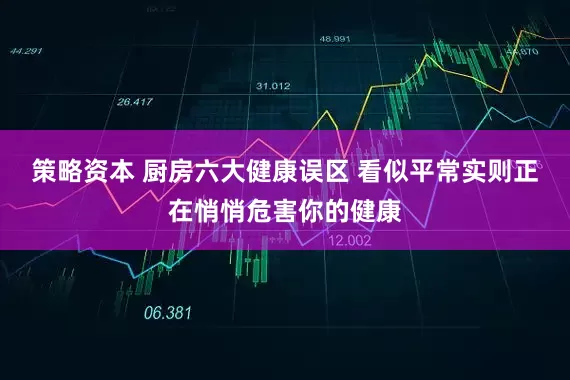 策略资本 厨房六大健康误区 看似平常实则正在悄悄危害你的健康