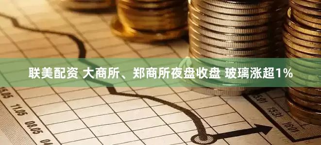 联美配资 大商所、郑商所夜盘收盘 玻璃涨超1%