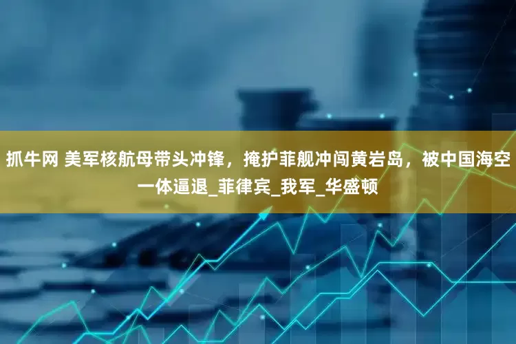 抓牛网 美军核航母带头冲锋，掩护菲舰冲闯黄岩岛，被中国海空一体逼退_菲律宾_我军_华盛顿