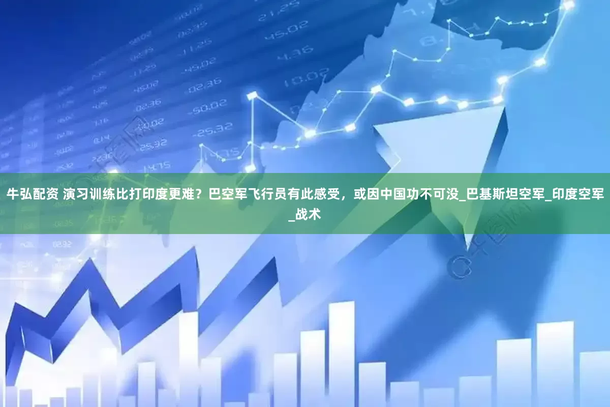 牛弘配资 演习训练比打印度更难？巴空军飞行员有此感受，或因中国功不可没_巴基斯坦空军_印度空军_战术