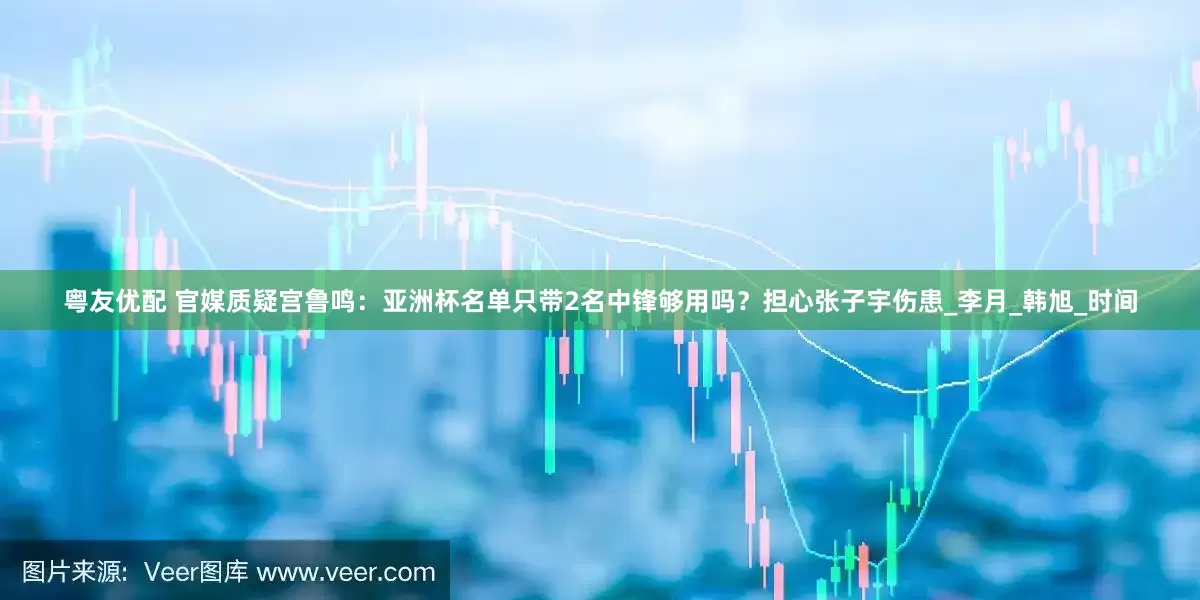 粤友优配 官媒质疑宫鲁鸣：亚洲杯名单只带2名中锋够用吗？担心张子宇伤患_李月_韩旭_时间