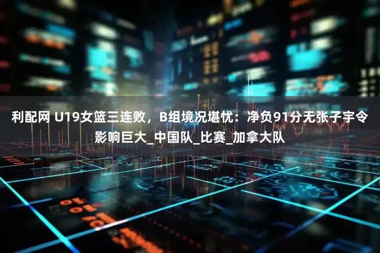 利配网 U19女篮三连败，B组境况堪忧：净负91分无张子宇令影响巨大_中国队_比赛_加拿大队