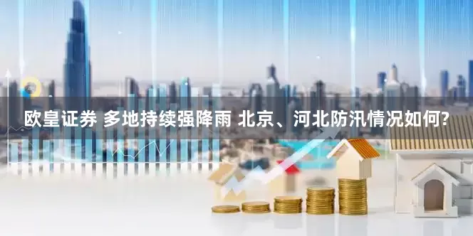 欧皇证券 多地持续强降雨 北京、河北防汛情况如何?