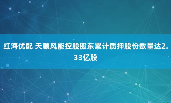红海优配 天顺风能控股股东累计质押股份数量达2.33亿股