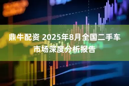 鼎牛配资 2025年8月全国二手车市场深度分析报告